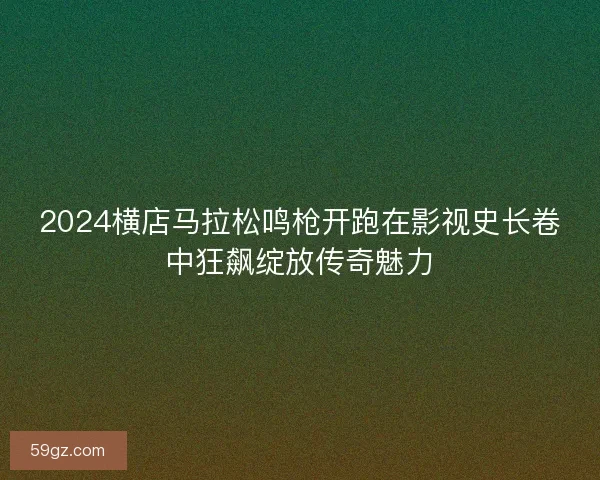 2024横店马拉松鸣枪开跑在影视史长卷中狂飙绽放传奇魅力