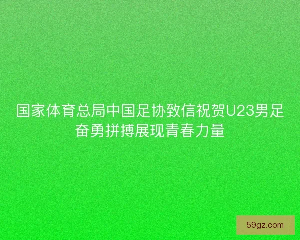 国家体育总局中国足协致信祝贺U23男足奋勇拼搏展现青春力量