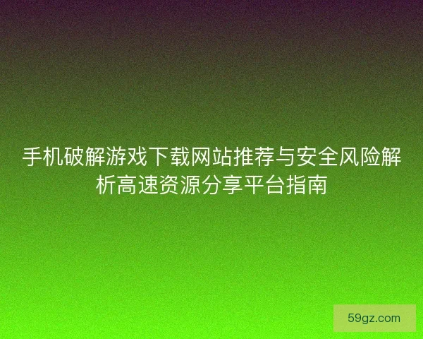 手机破解游戏下载网站推荐与安全风险解析高速资源分享平台指南