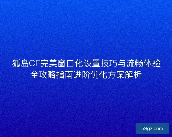 狐岛CF完美窗口化设置技巧与流畅体验全攻略指南进阶优化方案解析
