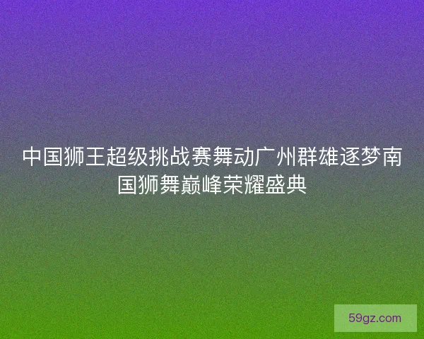 中国狮王超级挑战赛舞动广州群雄逐梦南国狮舞巅峰荣耀盛典