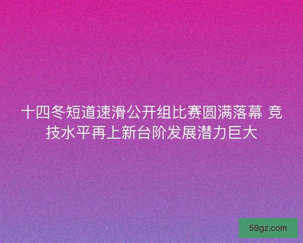 十四冬短道速滑公开组比赛圆满落幕 竞技水平再上新台阶发展潜力巨大