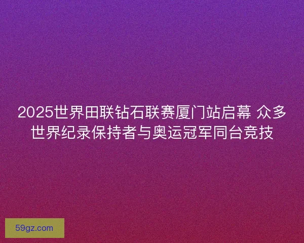 2025世界田联钻石联赛厦门站启幕 众多世界纪录保持者与奥运冠军同台竞技
