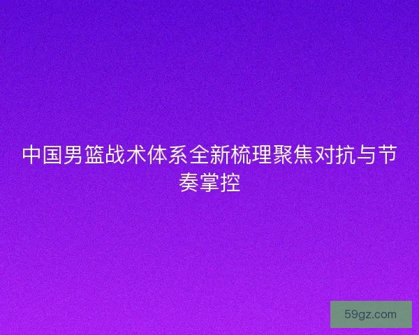 中国男篮战术体系全新梳理聚焦对抗与节奏掌控