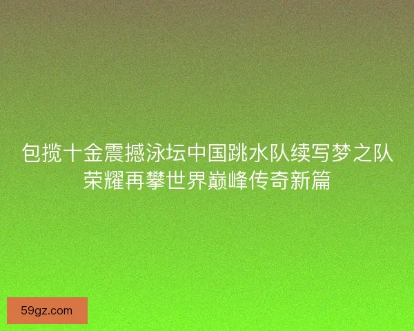 包揽十金震撼泳坛中国跳水队续写梦之队荣耀再攀世界巅峰传奇新篇