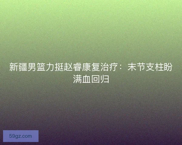 新疆男篮力挺赵睿康复治疗：末节支柱盼满血回归