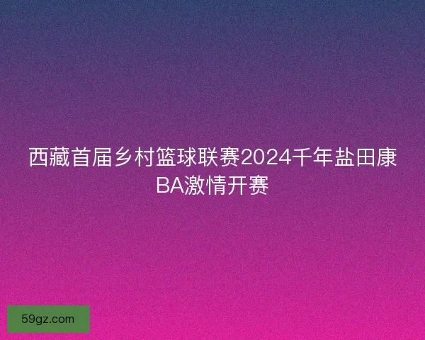 西藏首届乡村篮球联赛2024千年盐田康BA激情开赛