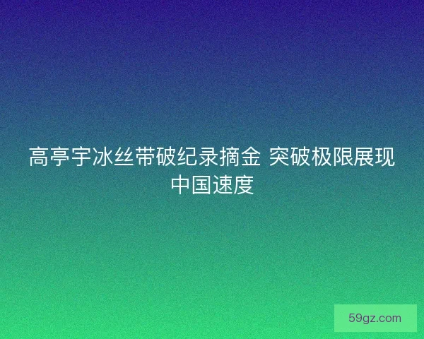 高亭宇冰丝带破纪录摘金 突破极限展现中国速度