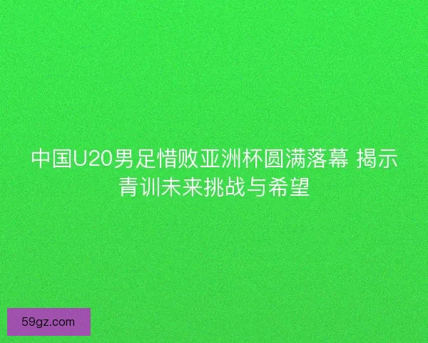 中国U20男足惜败亚洲杯圆满落幕 揭示青训未来挑战与希望