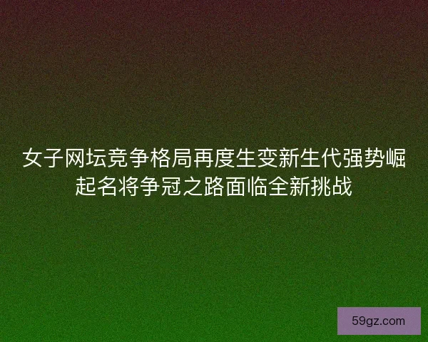 女子网坛竞争格局再度生变新生代强势崛起名将争冠之路面临全新挑战