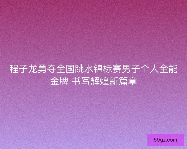 程子龙勇夺全国跳水锦标赛男子个人全能金牌 书写辉煌新篇章 程子龙勇夺全国跳水锦标赛男子个人全能金牌 书写辉煌新篇章