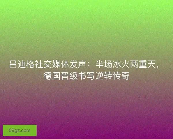 吕迪格社交媒体发声：半场冰火两重天，德国晋级书写逆转传奇