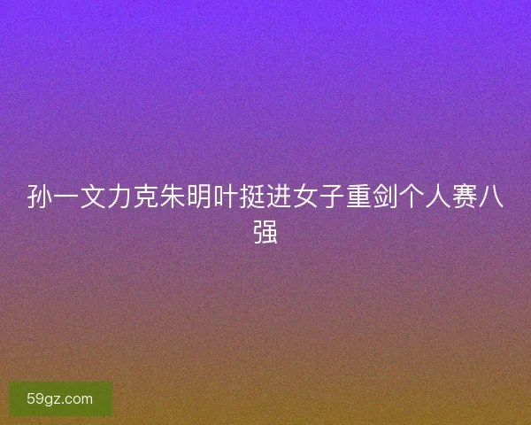 孙一文力克朱明叶挺进女子重剑个人赛八强