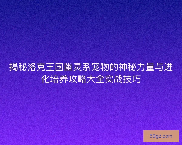 揭秘洛克王国幽灵系宠物的神秘力量与进化培养攻略大全实战技巧