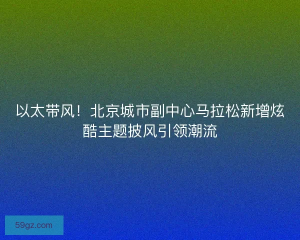 以太带风！北京城市副中心马拉松新增炫酷主题披风引领潮流