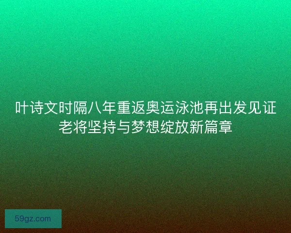 叶诗文时隔八年重返奥运泳池再出发见证老将坚持与梦想绽放新篇章