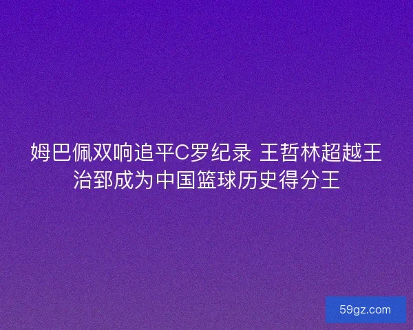 姆巴佩双响追平C罗纪录 王哲林超越王治郅成为中国篮球历史得分王