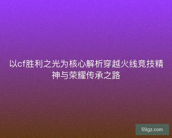 以cf胜利之光为核心解析穿越火线竞技精神与荣耀传承之路