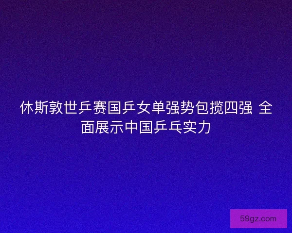 休斯敦世乒赛国乒女单强势包揽四强 全面展示中国乒乓实力