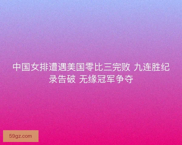 中国女排遭遇美国零比三完败 九连胜纪录告破 无缘冠军争夺