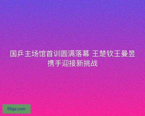 国乒主场馆首训圆满落幕 王楚钦王曼昱携手迎接新挑战