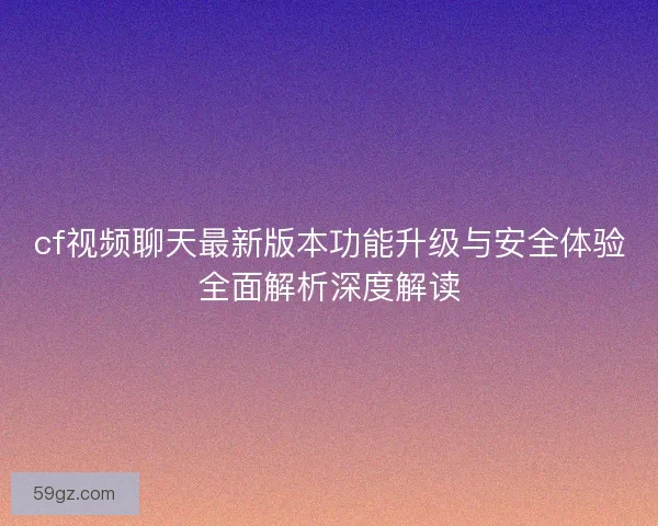 cf视频聊天最新版本功能升级与安全体验全面解析深度解读