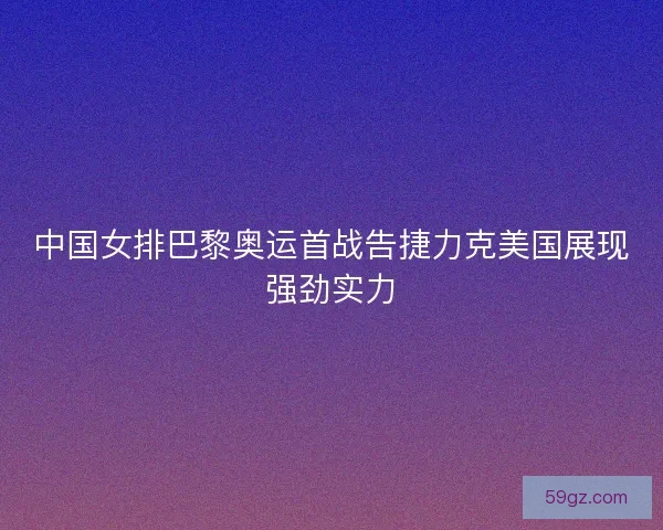 中国女排巴黎奥运首战告捷力克美国展现强劲实力
